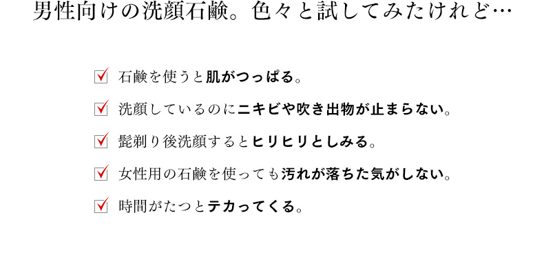 男性向けの洗顔石鹸。色々と試してみたけれど…□石鹸を使うと肌がつっぱる。□洗顔しているのにニキビや吹き出物が止まらない。□髭剃り後洗顔するとヒリヒリとしみる。□女性用の石鹸を使っても汚れが落ちた気がしない。□時間がたつとテカってくる。