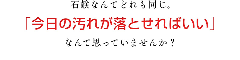石鹸なんてどれも同じ。「今日の汚れが落とせればいい」なんて思っていませんか？