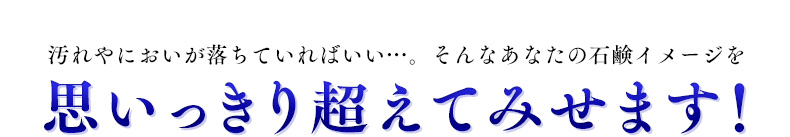 汚れやにおいが落ちていればいい…。そんなあなたの石鹸イメージを思いっきり超えてみせます！