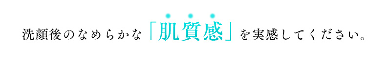 洗顔後のなめらかな「肌質感」を実感してください。