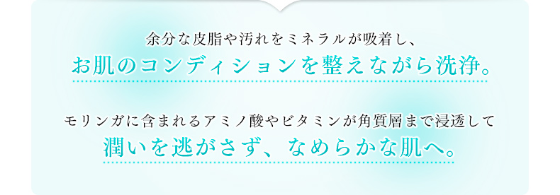 余分な皮脂や汚れをミネラルが吸着し、お肌のコンディションを整えながら洗浄。モリンガに含まれるアミノ酸やビタミンが角質層まで浸透して潤いを逃がさず、なめらかな肌へ